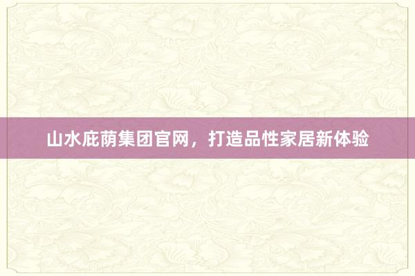 山水庇荫集团官网，打造品性家居新体验